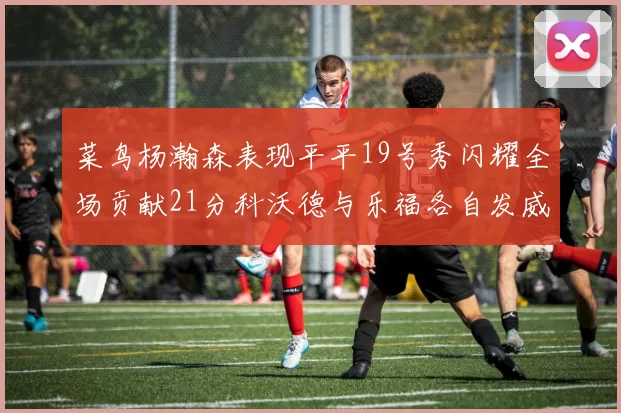 菜鸟杨瀚森表现平平19号秀闪耀全场贡献21分科沃德与乐福各自发威