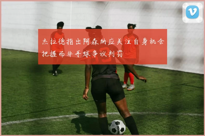 杰拉德指出阿森纳应关注自身机会把握而非手球争议判罚