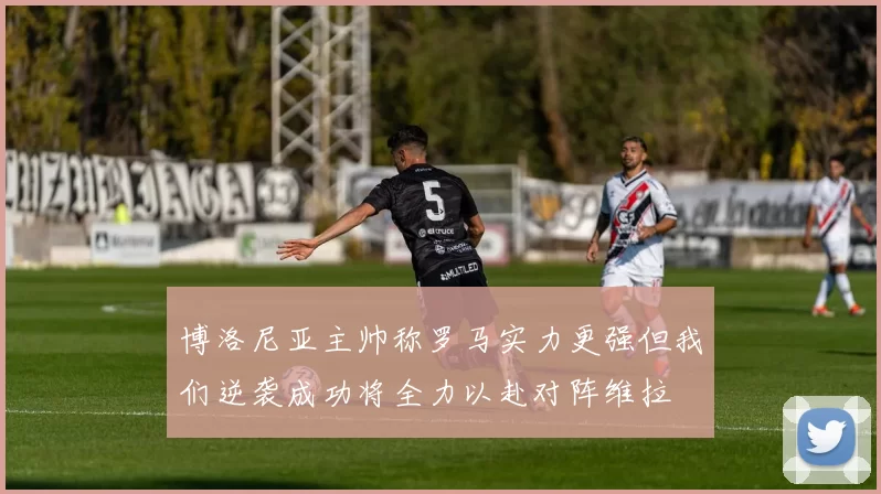 博洛尼亚主帅称罗马实力更强但我们逆袭成功将全力以赴对阵维拉