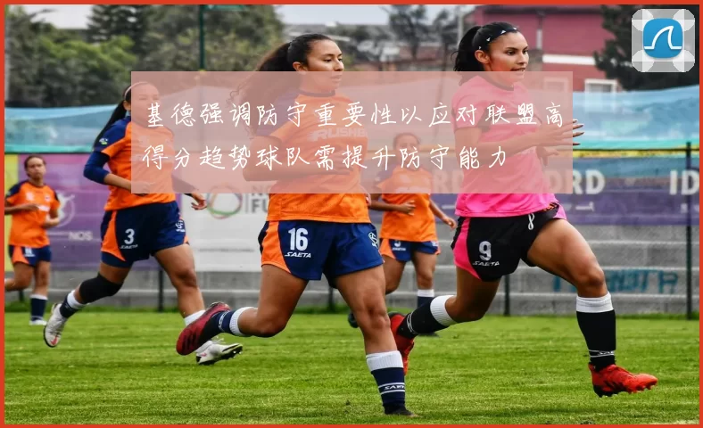 基德强调防守重要性以应对联盟高得分趋势球队需提升防守能力