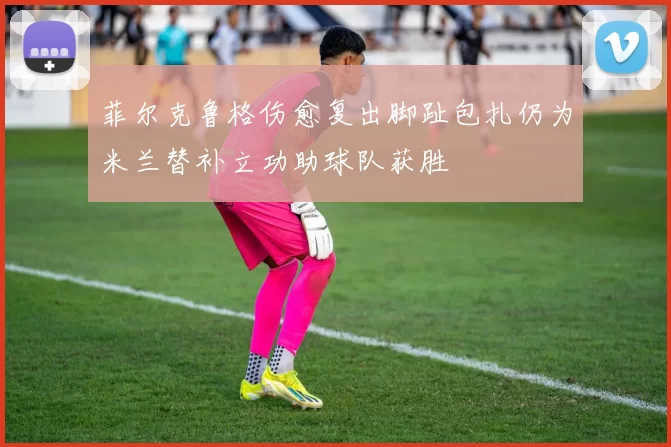 菲尔克鲁格伤愈复出脚趾包扎仍为米兰替补立功助球队获胜