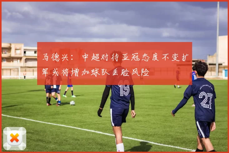 马德兴：中超对待亚冠态度不变扩军或将增加球队丢脸风险