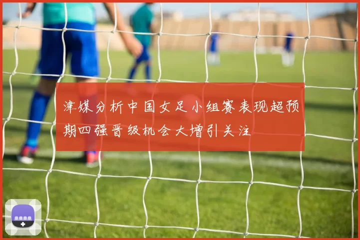 津媒分析中国女足小组赛表现超预期四强晋级机会大增引关注