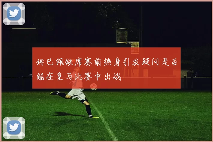 姆巴佩缺席赛前热身引发疑问是否能在皇马比赛中出战
