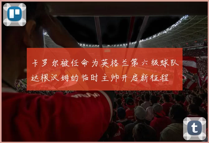 卡罗尔被任命为英格兰第六级球队达根汉姆的临时主帅开启新征程