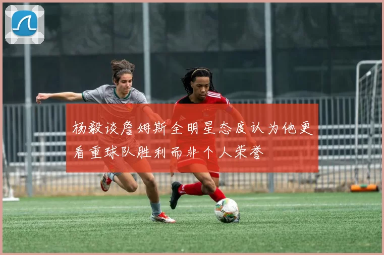 杨毅谈詹姆斯全明星态度认为他更看重球队胜利而非个人荣誉