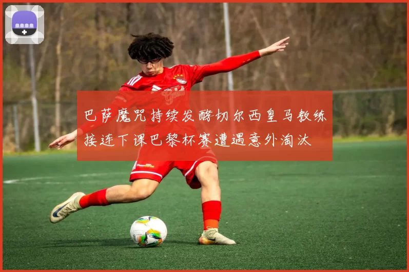 巴萨魔咒持续发酵切尔西皇马教练接连下课巴黎杯赛遭遇意外淘汰